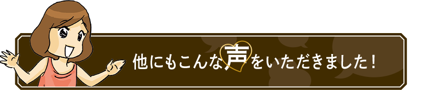 他にもこんな声を いただきました！