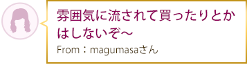 雰囲気に流されて買ったりとかはしないぞ～ From：magumasaさん