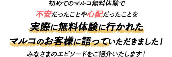 初めてのマルコ無料体験で 不安だったことや心配だったことを実際に無料体験に行かれた マルコのお客様に語っていただきました！