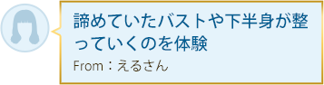 諦めていたバストや下半身が整っていくのを体験 From：えるさん