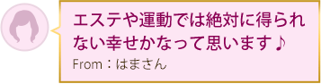 エステや運動では絶対に得られない幸せかなって思います♪ From：はまさん