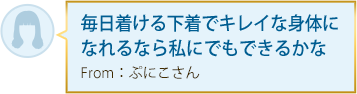 毎日着ける下着でキレイな身体になれるなら私にでもできるかな From：ぷにこさん