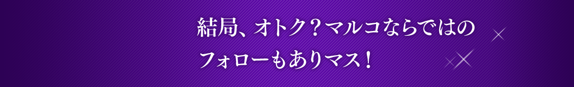 Episode 4 結局、オトク？
マルコならではのフォローもありマス！ #01