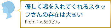 優しく喝を入れてくれるスタッフさんの存在は大きい From：w650さん