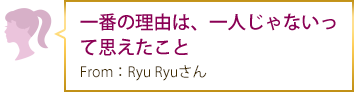 一番の理由は、一人じゃないって思えたこと From：Ryu Ryuさん