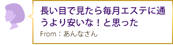 長い目で見たら毎月エステに通うより安いな！と思った From：あんなさん