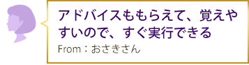 アドバイスももらえて、覚えやすいので、すぐ実行できる From：おさきさん