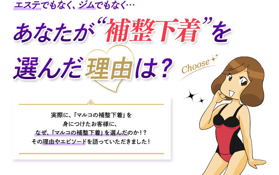 エステでもなく、ジムでもなく…　あなたが補整下着を選んだ理由は？ 実際に、「マルコの補整下着」を身につけたお客様に、なぜ、「マルコの補整下着」を選んだのか！？その理由やエピソードを語っていただきました！