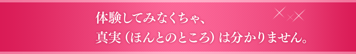 体験してみなくちゃ、真実（ほんとのところ）は分かりません。