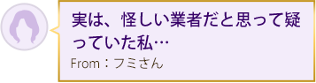 実は、怪しい業者だと思って疑っていた私… From：フミさん