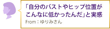 「自分のバストやヒップ位置がこんなに低かったんだ」と実感 From：ゆりみさん