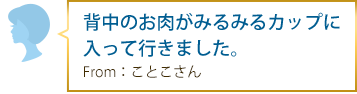 背中のお肉がみるみるカップに入って行きました。 From：ことこさん