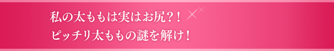 私の太ももは実はお尻？！ピッチリ太ももの謎を解け！