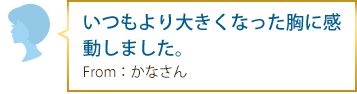 いつもより大きくなった胸に感動しました。 From：かなさん