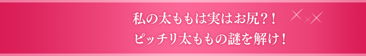 私の太ももは実はお尻？！ピッチリ太ももの謎を解け！