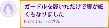 ガードルを履いただけで脚が細くもなりました From：ゅぃ☆さん