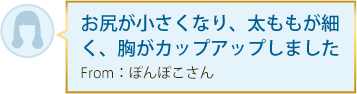 お尻が小さくなり、太ももが細く、胸がカップアップしました From：ぽんぽこさん