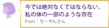 今では絶対なくてはならない、私の体の一部のような存在 From：ちーやんさん