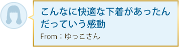 こんなに快適な下着があったんだっていう感動 From：ゆっこさん