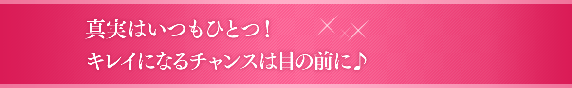 真実はいつもひとつ！キレイになるチャンスは目の前に♪