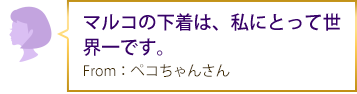 マルコの下着は、私にとって世界一です。 From：ペコちゃんさん