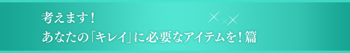 考えます！あなたの「キレイ」に必要なアイテムを！篇