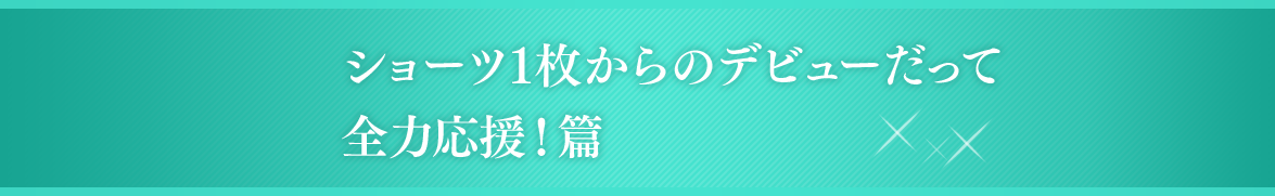 ショーツ1枚からのデビューだって全力応援！篇