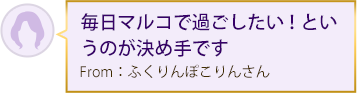 毎日マルコで過ごしたい！というのが決め手です From：ふくりんぽこりんさん