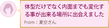 体型だけでなく内面までも変化する事が出来る場所に出会えました From：夏空さん