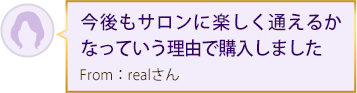 今後もサロンに楽しく通えるかなっていう理由で購入しました From：realさん