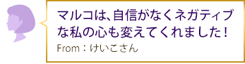 マルコは、自信がなくネガティブな私の心も変えてくれました！From：けいこさん