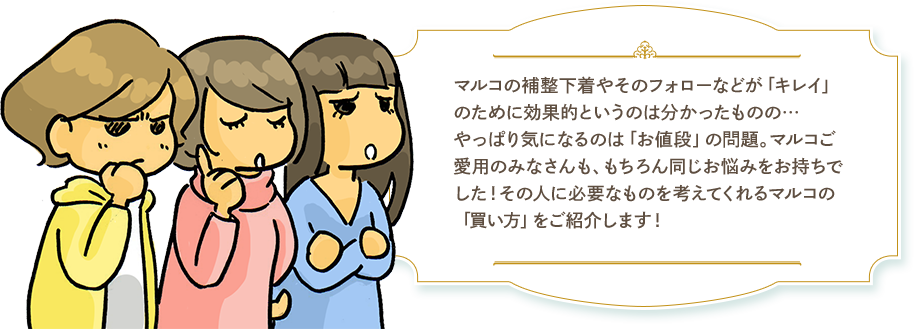 マルコの補整下着やそのフォローなどが「キレイ」のために効果的というのは分かったものの…やっぱり気になるのは「お値段」の問題。マルコご愛用のみなさんも、もちろん同じお悩みをお持ちでした！その人に必要なものを考えてくれるマルコの「買い方」をご紹介します！