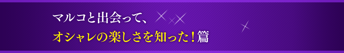 マルコと出会って、オシャレの楽しさを知った！篇