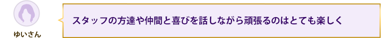 スタッフの方達や仲間と喜びを話しながら頑張るのはとても楽しく