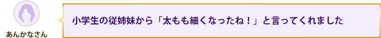 小学生の従姉妹から「太もも細くなったね！」と言ってくれました