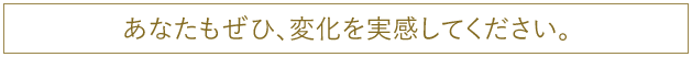 あなたもぜひ、変化を実感してください。