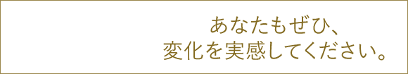 あなたもぜひ、変化を実感してください。