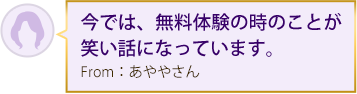 今では、無料体験の時のことが笑い話になっています。From：あややさん