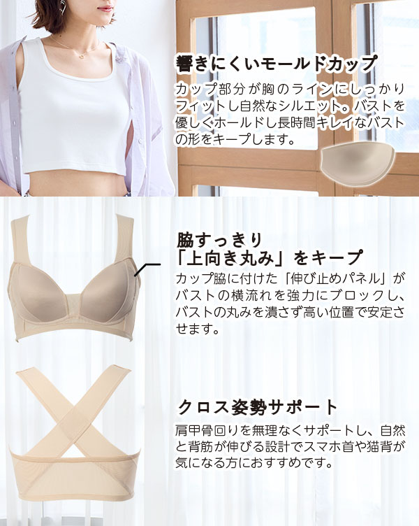 ●響きにくいモールドカップ…カップ部分が胸のラインにしっかりフィットし自然なシルエット。バストを優しくホールドし長時間キレイなバストの形をキープします。●脇すっきり「上向き丸み」をキープ…カップ脇に付けた「伸び止めパネル」がバストの横流れを強力にブロックし、バストの丸みを潰さず高い位置で安定させます。●クロス姿勢サポート…肩甲骨回りを無理なくサポートし、自然と背筋が伸びる設計でスマホ首や猫背が気になる方におすすめ！！
